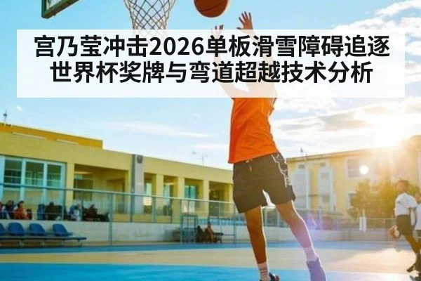 宫乃莹冲击2026单板滑雪障碍追逐世界杯奖牌与弯道超越技术分析